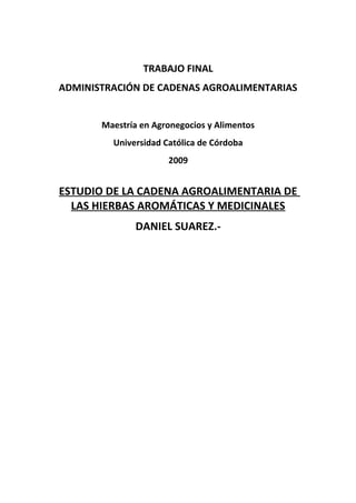 TRABAJO FINAL
ADMINISTRACIÓN DE CADENAS AGROALIMENTARIAS
Maestría en Agronegocios y Alimentos
Universidad Católica de Córdoba
2009
ESTUDIO DE LA CADENA AGROALIMENTARIA DE
LAS HIERBAS AROMÁTICAS Y MEDICINALES
DANIEL SUAREZ.-
 