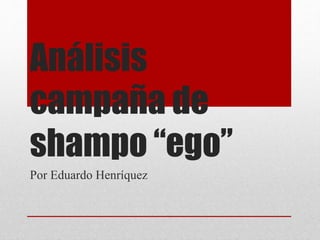 Análisis
campaña de
shampo “ego”
Por Eduardo Henríquez
 