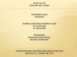 ELECTIVA CP
ANÁLISIS DEL CÓMIC
FERNANDO ALBA
DOCENTE
NORMA CONSTANZA MONROY ALBA
CC.52.815.484
ID. 000323595
PROGRAMA
COMUNICACIÓN SOCIAL
DECIMO SEMESTRE
COORPORACION UNIVERSITARIA MINUTO DE DIOS
BOGOTÁ D.C. ENERO DE 2016
 