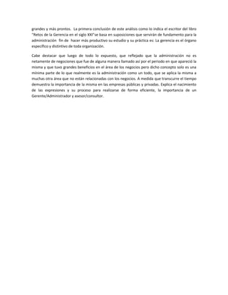 grandes y más prontos. La primera conclusión de este análisis como lo indica el escritor del libro
“Retos de la Gerencia en el siglo XXI”se basa en suposiciones que servirán de fundamento para la
administración fin de hacer más productivo su estudio y su práctica es: La gerencia es el órgano
específico y distintivo de toda organización.
Cabe destacar que luego de todo lo expuesto, que reflejado que la administración no es
netamente de negociones que fue de alguna manera llamado así por el periodo en que apareció la
misma y que tuvo grandes beneficios en el área de los negocios pero dicho concepto solo es una
mínima parte de lo que realmente es la administración como un todo, que se aplica la misma a
muchas otra área que no están relacionadas con los negocios. A medida que transcurre el tiempo
demuestra la importancia de la misma en las empresas públicas y privadas. Explica el nacimiento
de las expresiones y su proceso para realizarse de forma eficiente, la importancia de un
Gerente/Administrador y asesor/consultor.
 