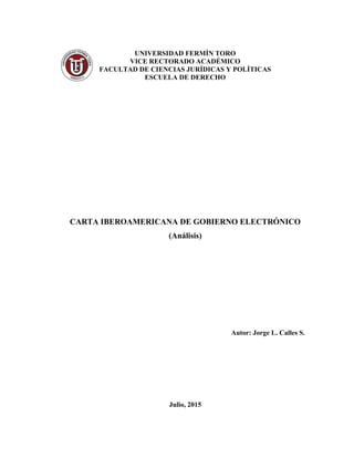 UNIVERSIDAD FERMÍN TORO
VICE RECTORADO ACADÉMICO
FACULTAD DE CIENCIAS JURÍDICAS Y POLÍTICAS
ESCUELA DE DERECHO
CARTA IBEROAMERICANA DE GOBIERNO ELECTRÓNICO
(Análisis)
Autor: Jorge L. Calles S.
Julio, 2015
 