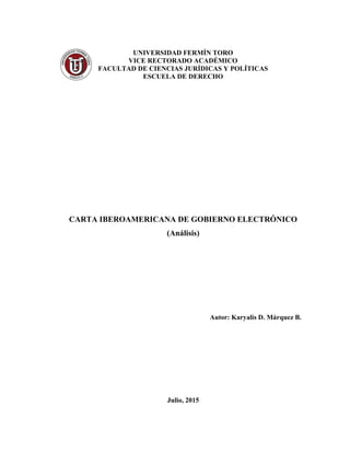 UNIVERSIDAD FERMÍN TORO
VICE RECTORADO ACADÉMICO
FACULTAD DE CIENCIAS JURÍDICAS Y POLÍTICAS
ESCUELA DE DERECHO
CARTA IBEROAMERICANA DE GOBIERNO ELECTRÓNICO
(Análisis)
Autor: Karyalis D. Márquez B.
Julio, 2015
 