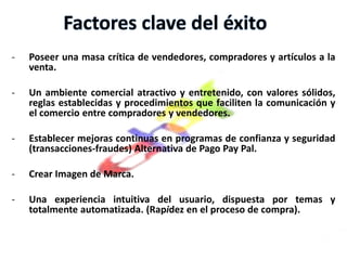 Hoy en día es un mercado global y dinámico en el que hay a la venta a diario una media de 50 millones de artículos en todo el mundo. Se compran y venden artículos nuevos y de "segunda mano" clasificados en más de 50,000 categorías. Análisis de la Competencia y el Ambiente Externo de eBay1- Rivalidad en la industria de las subastas por internet:Esta Industria de subastas tiene una alta tasa de crecimiento (12%) por lo tanto esto demuestra que la rivalidad es baja.2- Ingreso nuevos competidores:La existencia de bajas barreras a la entrada, y el bajo costo para el desarrollo de nuevos sitios en Internet a través de la adquisición de software y si consideramos la confiabilidad y confianza que se debe tener en esta industria podemos decir que el riesgo a la entrada de nuevos competidores es Medio.