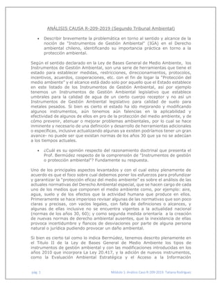 pág. 1 Módulo 1: Análisis Caso R-209-2019. Tatiana Rodríguez
ANÁLISIS CAUSA R-209-2019 (Segundo Tribunal Ambiental)
 Describir brevemente la problemática en torno al sentido y alcance de la
noción de "Instrumentos de Gestión Ambiental" (IGA) en el Derecho
ambiental chileno, identificando su importancia práctica en torno a la
protección ambiental.
Según el sentido declarado en la Ley de Bases General de Medio Ambiente, los
Instrumentos de Gestión Ambiental, son una serie de herramientas que tiene el
estado para establecer medidas, restricciones, direccionamientos, protocolos,
incentivos, acuerdos, cooperaciones, etc. con el fin de logar la “Protección del
medio ambiente” y el alcance está dado solo por aquello que el Estado establece
en este listado de los Instrumentos de Gestión Ambiental, así por ejemplo
tenemos un Instrumentos de Gestión Ambiental legislativo que establece
umbrales para la calidad de agua de un cierto cuerpo receptor y no así un
Instrumentos de Gestión Ambiental legislativo para calidad de suelo para
metales pesados. Si bien es cierto el estado ha ido mejorando y modificando
algunos instrumentos, aún tenemos aún falencias en la aplicabilidad y
efectividad de algunos de ellos en pro de la protección del medio ambiente, y de
cómo prevenir, atenuar o mejorar problemas ambientales, por lo cual se hace
inminente y necesario de una definición y desarrollo de herramientas adicionales
o específicas, inclusive actualizando algunas ya existen podríamos tener un gran
avance- no puede ser que existan normas de los años 30 que ya no se adecúan
a los tiempos actuales.
 ¿Cuál es su opinión respecto del razonamiento doctrinal que presenta el
Prof. Bermúdez respecto de la comprensión de "Instrumentos de gestión
o protección ambiental"? Fundamente su respuesta.
Uno de los principales aspectos levantados y con el cual estoy plenamente de
acuerdo es que el foco sobre cual debemos poner los esfuerzos para profundizar
y garantizar la “protección eficaz del medio ambiente” es sobre el análisis de las
actuales normativas del Derecho Ambiental especial, que se hacen cargo de cada
uno de los medios que componen el medio ambiente como, por ejemplo: aire,
agua, suelo y de los efectos que la actividad humana que produce en ellos.
Primeramente se hace imperioso revisar algunas de las normativas que son poco
claras y precisas, con vacíos legales, con falta de definiciones o alcances, y
algunas de ellas inclusive no se encuentra vigentes a la actualidad nacional
(normas de los años 30, 60); y como segunda medida orientaría a la creación
de nuevas normas de derecho ambiental ausentes, que la inexistencia de ellas
provoca incertidumbre y flancos de desviaciones por parte de alguna persona
natural o jurídica pudiendo provocar un daño ambiental.
Si bien es cierto tal como lo indica Bermúdez, tenemos descrito plenamente en
el Titulo II de la Ley de Bases General de Medio Ambiente los tipos de
instrumentos de gestión ambiental y con las modificaciones introducidas en los
años 2010 que incorpora La Ley 20.417, y la adición de nuevos instrumentos,
como la Evaluación Ambiental Estratégica y el Acceso a la Información
 