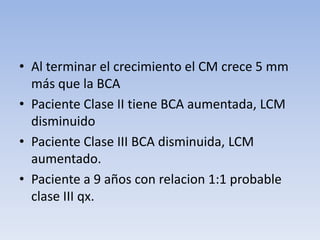 • Al terminar el crecimiento el CM crece 5 mm
más que la BCA
• Paciente Clase II tiene BCA aumentada, LCM
disminuido
• Paciente Clase III BCA disminuida, LCM
aumentado.
• Paciente a 9 años con relacion 1:1 probable
clase III qx.
 