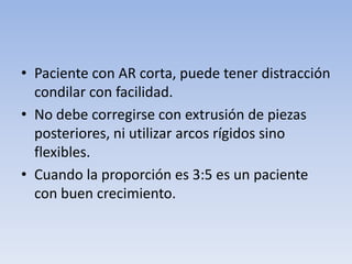 • Paciente con AR corta, puede tener distracción
condilar con facilidad.
• No debe corregirse con extrusión de piezas
posteriores, ni utilizar arcos rígidos sino
flexibles.
• Cuando la proporción es 3:5 es un paciente
con buen crecimiento.
 