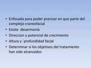 • Enfocada para poder precisar en que parte del
complejo craneofacial
• Existe desarmonía
• Direccion y potencial de crecimiento
• Altura y ´profundidad facial
• Determinar si los objetivos del tratamiento
han sido alcanzados
 