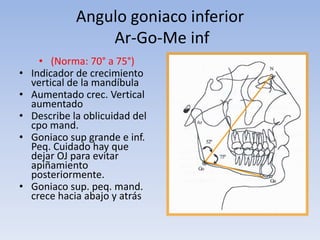Angulo goniaco inferior
Ar-Go-Me inf
• (Norma: 70° a 75°)
• Indicador de crecimiento
vertical de la mandíbula
• Aumentado crec. Vertical
aumentado
• Describe la oblicuidad del
cpo mand.
• Goniaco sup grande e inf.
Peq. Cuidado hay que
dejar OJ para evitar
apiñamiento
posteriormente.
• Goniaco sup. peq. mand.
crece hacia abajo y atrás
 
