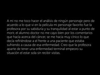 A mi no me toco hacer el análisis de ningún personaje pero de
acuerdo a lo que vi en la película mi personaje favorito fue la
profesora por su sabiduría y su tranquilidad al estar a punto de
morir, el alumno doctor no me cayo bien por los comentarios
que hacía acerca del cáncer, se me hacia muy cínico lo que
decía refiriéndose a el frente a una paciente que estaba
sufriendo a causa de esa enfermedad. Creo que la profesora
aparte de tener una enfermedad terminal empeoro su
situación el estar sola sin recibir visitas.
 