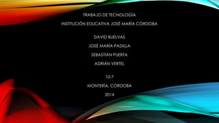 TRABAJO DE TECNOLOGÍA
INSTITUCIÓN EDUCATIVA JOSÉ MARÍA CÓRDOBA
DAVID BUELVAS
JOSÉ MARÍA PADILLA
SEBASTIÁN PUERTA
ADRIÁN VERTEL
10-7
MONTERÍA, CÓRDOBA
2014
 