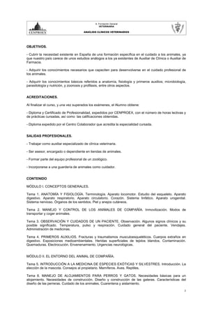 A. Formación General
                                                  VETERINARIA

                                       ANAÍLISIS CLÍNICOS VETERINARIOS




OBJETIVOS.

- Cubrir la necesidad existente en España de una formación específica en el cuidado a los animales, ya
que nuestro país carece de unos estudios análogos a los ya existentes de Auxiliar de Clínica o Auxiliar de
Farmacia.

- Adquirir los conocimientos necesarios que capaciten para desenvolverse en el cuidado profesional de
los animales.

- Adquirir los conocimientos básicos referidos a anatomía, fisiología y primeros auxilios; microbiología,
parasitología y nutrición, y zoonosis y profilaxis, entre otros aspectos.


ACREDITACIONES.

Al finalizar el curso, y una vez superados los exámenes, el Alumno obtiene:

- Diploma y Certificado de Profesionalidad, expedidos por CENPROEX, con el número de horas lectivas y
de prácticas cursadas, así como las calificaciones obtenidas.

- Diploma expedido por el Centro Colaborador que acredita la especialidad cursada.


SALIDAS PROFESIONALES.

- Trabajar como auxiliar especializado de clínica veterinaria.

- Ser asesor, encargado o dependiente en tiendas de animales.

- Formar parte del equipo profesional de un zoológico.

- Incorporarse a una guardería de animales como cuidador.


CONTENIDO

MÓDULO I. CONCEPTOS GENERALES.

Tema 1. ANATOMÍA Y FISIOLOGÍA. Terminología. Aparato locomotor. Estudio del esqueleto. Aparato
digestivo. Aparato respiratorio. Aparato circulatorio. Corazón. Sistema linfático. Aparato urogenital.
Sistema nervioso. Órganos de los sentidos. Piel y anejos cutáneos.

Tema 2. MANEJO Y CONTROL DE LOS ANIMALES DE COMPAÑÍA. Inmovilización. Modos de
transportar y coger animales.

Tema 3. OBSERVACIÓN Y CUIDADOS DE UN PACIENTE. Observación. Algunos signos clínicos y su
posible significado. Temperatura, pulso y respiración. Cuidado general del paciente. Vendajes.
Administración de medicinas.

Tema 4. PRIMEROS AUXILIOS. Fracturas y traumatismos musculoesqueléticos. Cuerpos extraños en
digestivo. Exposiciones medioambientales. Heridas superficiales de tejidos blandos. Contaminación.
Quemaduras. Electrocución. Envenenamiento. Urgencias neurológicas.


MÓDULO II. EL ENTORNO DEL ANIMAL DE COMPAÑÍA.

Tema 5. INTRODUCCIÓN A LA MEDICINA DE ESPECIES EXÓTICAS Y SILVESTRES. Introducción. La
elección de la mascota. Consejos al propietario. Mamíferos. Aves. Reptiles.

Tema 6. MANEJO DE ALOJAMIENTOS PARA PERROS Y GATOS. Necesidades básicas para un
alojamiento. Necesidades de construcción. Diseño y construcción de las gateras. Características del
diseño de las perreras. Cuidado de los animales. Cuarentena y aislamiento.

                                                                                                         2
 