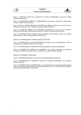 A. Formación General
                                                VETERINARIA

                                     ANAÍLISIS CLÍNICOS VETERINARIOS




Tema 7. ASPECTOS ÉTICOS DEL AUXILIAR DE CLÍNICA VETERINARIA. Introducción. Ámbito
profesional. Atribuciones.

Tema 8. ORGANIZACIÓN PRÁCTICA. COMUNICACIÓN. Comunicación. El papel del recepcionista.
Formas y métodos de comunicación.

Tema 9. APOYO AL PROPIETARIO ANTE LA MUERTE DEL ANIMAL. Empatizar con el cliente. Control y
situación de eutanasia. El "luto". Valoración de las necesidades del cliente.

Tema 10. CONSEJOS BÁSICOS DE EDUCACIÓN. Entrenamiento en casa para los cachorros.
Entrenamiento para gatos. Obediencia para cachorros. Ayudas en el entrenamiento de perros.

Tema 11. LAS RAZAS. Primera categoría. Segunda categoría. Tercera categoría. Perros de compañía.
Cuarta categoría. Lebreles. Razas de gatos más comunes.


MÓDULO III. MICROBIOLOGÍA, PARASITOLOGÍA Y NUTRICIÓN.

Tema 12. INTRODUCCIÓN A LA MICROBIOLOGÍA. Nomenclatura de los microorganismos. Tipos de
microorganismos. Bacterias. Rikettsias. Virus. Hongos.

Tema 13. INTRODUCCIÓN A LA PARASITOLOGÍA. Ectoparásitos. Arácnidos. Endoparásitos.

Tema 14. NUTRICIÓN DE ANIMALES DE COMPAÑÍA. Los nutrientes. Alimentos para pequeños
animales. Alimentación y cuidados del perro. Alimentación y cuidados del gato. Obesidad.


MÓDULO IV. ZOONOSIS Y PROFILAXIS.

Tema 15. SISTEMA ENDOCRINO. Acción hormonal. Principales glándulas endocrinas.

Tema 16. EPIDEMIOLOGÍA Y ZOONOSIS. Introducción. Conceptos. Generalidades de la zoonosis.
Glosario. Resumen.

Tema 17. INTRODUCCIÓN A LA INMUNOLOGÍA. La inmunidad innata. La inmunidad adquirida. Antígeno
(Ag). El tejido linfoide. Características de la inmunidad adquirida. Tipos de respuesta inmune adquirida.
Anatomía del sistema linfático. La vacunación.




3
 