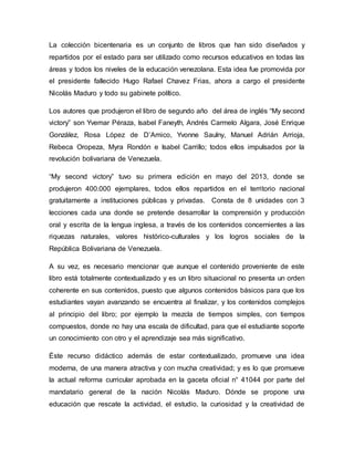La colección bicentenaria es un conjunto de libros que han sido diseñados y
repartidos por el estado para ser utilizado como recursos educativos en todas las
áreas y todos los niveles de la educación venezolana. Esta idea fue promovida por
el presidente fallecido Hugo Rafael Chavez Frias, ahora a cargo el presidente
Nicolás Maduro y todo su gabinete político.
Los autores que produjeron el libro de segundo año del área de inglés “My second
victory” son Yvemar Péraza, Isabel Faneyth, Andrés Carmelo Algara, José Enrique
González, Rosa López de D’Amico, Yvonne Saulny, Manuel Adrián Arrioja,
Rebeca Oropeza, Myra Rondón e Isabel Carrillo; todos ellos impulsados por la
revolución bolivariana de Venezuela.
“My second victory” tuvo su primera edición en mayo del 2013, donde se
produjeron 400.000 ejemplares, todos ellos repartidos en el territorio nacional
gratuitamente a instituciones públicas y privadas. Consta de 8 unidades con 3
lecciones cada una donde se pretende desarrollar la comprensión y producción
oral y escrita de la lengua inglesa, a través de los contenidos concernientes a las
riquezas naturales, valores histórico-culturales y los logros sociales de la
República Bolivariana de Venezuela.
A su vez, es necesario mencionar que aunque el contenido proveniente de este
libro está totalmente contextualizado y es un libro situacional no presenta un orden
coherente en sus contenidos, puesto que algunos contenidos básicos para que los
estudiantes vayan avanzando se encuentra al finalizar, y los contenidos complejos
al principio del libro; por ejemplo la mezcla de tiempos simples, con tiempos
compuestos, donde no hay una escala de dificultad, para que el estudiante soporte
un conocimiento con otro y el aprendizaje sea más significativo.
Éste recurso didáctico además de estar contextualizado, promueve una idea
moderna, de una manera atractiva y con mucha creatividad; y es lo que promueve
la actual reforma curricular aprobada en la gaceta oficial n° 41044 por parte del
mandatario general de la nación Nicolás Maduro. Dónde se propone una
educación que rescate la actividad, el estudio, la curiosidad y la creatividad de
 