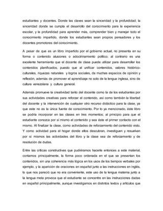 estudiantes y docentes. Donde las claves sean la sinceridad y la profundidad; la
sinceridad donde se cumpla el desarrollo del conocimiento para la experiencia
escolar, y la profundidad para aprender más, comprender bien y manejar todo el
conocimiento impartido, donde los estudiantes sean propios pensadores y los
docentes promotores del conocimiento.
A pesar de que es un libro impartido por el gobierno actual, no presenta en su
forma o contenido alusiones o adoctrinamiento político; al contrario es una
excelente herramienta que el docente de clase puede utilizar para desarrollar los
contenidos planificados, puesto que al unificar contenidos, valores histórico-
culturales, riquezas naturales y logros sociales, da muchas espacios de opinión y
reflexión, además de promover el aprendizaje no solo de la lengua inglesa, sino de
cultura venezolana y cultura general.
Además promueve la creatividad tanto del docente como la de los estudiantes por
sus actividades creativas para reforzar el contenido, así como también la libertad
del docente y la intervención de cualquier otro recurso didáctico para la clase, ya
que este no es la única fuente de conocimiento. Por lo ya mencionado, éste libro
se podría incorporar en las clases en tres momentos; al principio para que el
estudiante conozca por sí mismo el contenido y sea éste el primer contacto con el
mismo. Al finalizar la clase, como actividades de reforzamiento del contenido visto.
Y como actividad para el hogar donde ellos descubran, investiguen y resuelvan
por si mismos las actividades del libro y la clase sea de reforzamiento y de
resolución de dudas.
Entre las críticas constructivas que pudiéramos hacerle entonces a este material,
contamos principalmente, la forma poco ordenada en el que se presentan los
contenidos, sin una coherencia más lógica en los usos de los tiempos verbales por
ejemplo, y la aparición de oraciones en español junto a las instrucciones en inglés,
lo que nos pareció que no era conveniente, este uso de la lengua materna junto a
la lengua meta provoca que el estudiante se concentre en las instrucciones dadas
en español principalmente, aunque investigamos en distintos textos y artículos que
 