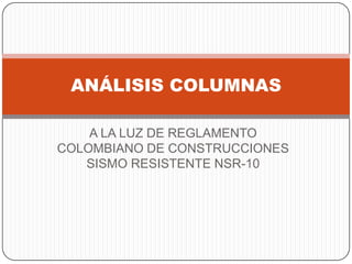 ANÁLISIS COLUMNAS
A LA LUZ DE REGLAMENTO
COLOMBIANO DE CONSTRUCCIONES
SISMO RESISTENTE NSR-10

 