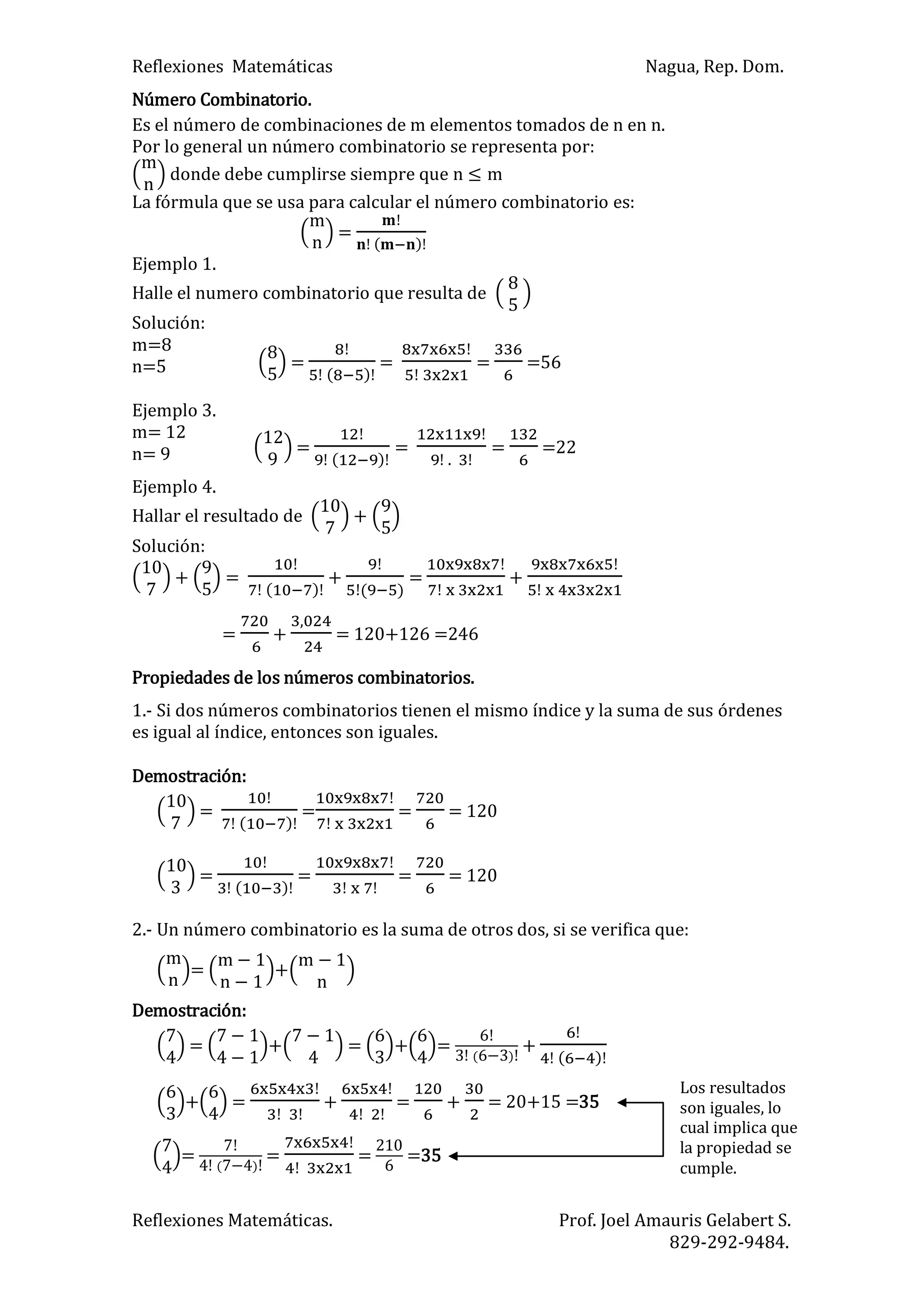 Reflexiones Matemáticas Nagua, Rep. Dom.
Reflexiones Matemáticas. Prof. Joel Amauris Gelabert S.
829-292-9484.
Número Combinatorio.
Es el número de combinaciones de m elementos tomados de n en n.
Por lo general un número combinatorio se representa por:
m
n
donde debe cumplirse siempre que n m
La fórmula que se usa para calcular el número combinatorio es:
m
n
=
)
Ejemplo 1.
Halle el numero combinatorio que resulta de
Solución:
m=8
n=5
Ejemplo 3.
m= 12
n= 9
Ejemplo 4.
Hallar el resultado de +
Solución:
+ =
)
+
)
= +
= + = 120+126 =246
Propiedades de los números combinatorios.
1.- Si dos números combinatorios tienen el mismo índice y la suma de sus órdenes
es igual al índice, entonces son iguales.
Demostración:
=
)
= = = 120
=
)
= = = 120
2.- Un número combinatorio es la suma de otros dos, si se verifica que:
m
n
=
m
n
+
m
n
Demostración:
= + = + = )
+
)
+ = + = + = 20+15 =35
= )
= = =35
=
)
= = =56
=
)
=
.
= =22
Los resultados
son iguales, lo
cual implica que
la propiedad se
cumple.
 