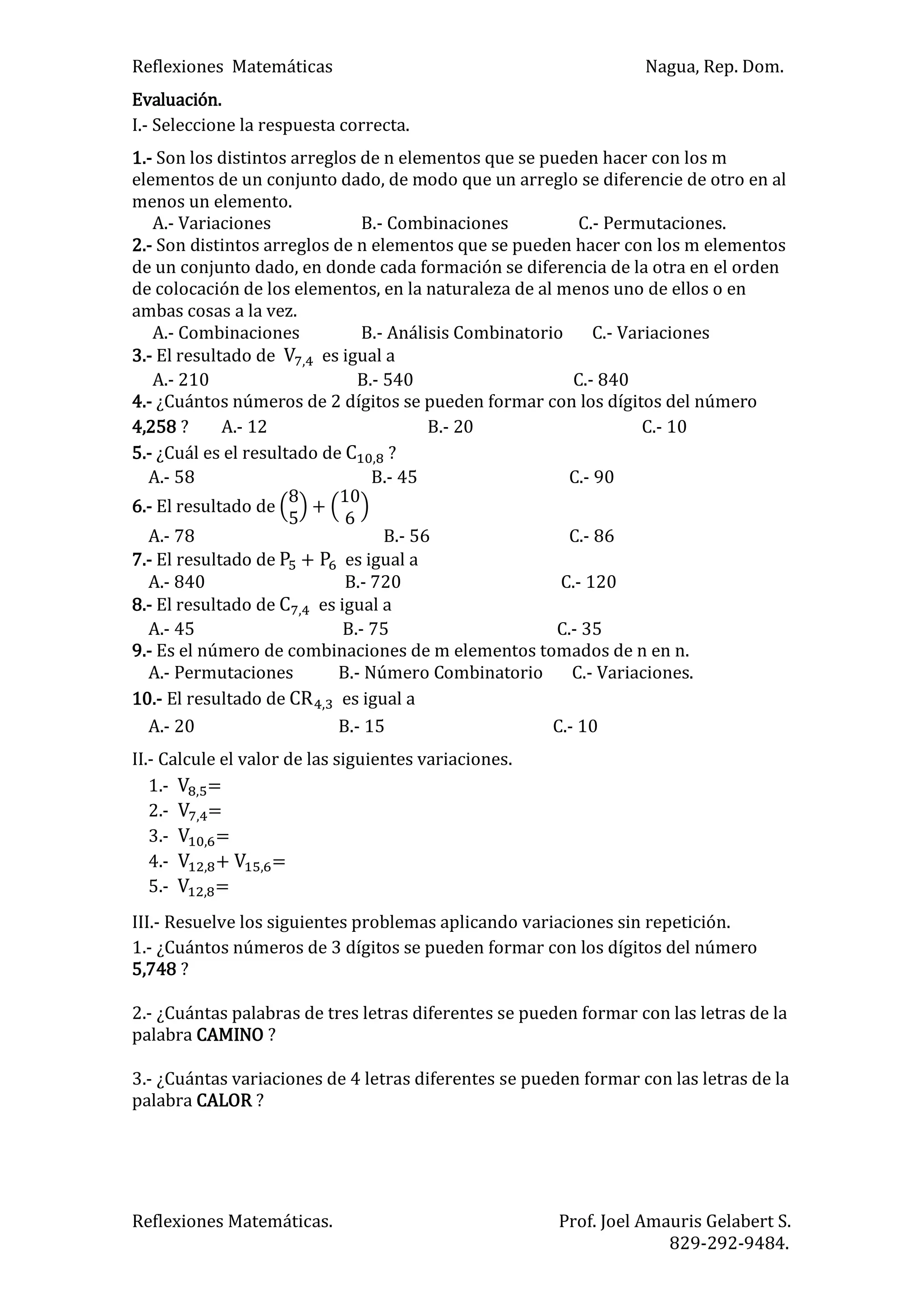Reflexiones Matemáticas Nagua, Rep. Dom.
Reflexiones Matemáticas. Prof. Joel Amauris Gelabert S.
829-292-9484.
Evaluación.
I.- Seleccione la respuesta correcta.
1.- Son los distintos arreglos de n elementos que se pueden hacer con los m
elementos de un conjunto dado, de modo que un arreglo se diferencie de otro en al
menos un elemento.
A.- Variaciones B.- Combinaciones C.- Permutaciones.
2.- Son distintos arreglos de n elementos que se pueden hacer con los m elementos
de un conjunto dado, en donde cada formación se diferencia de la otra en el orden
de colocación de los elementos, en la naturaleza de al menos uno de ellos o en
ambas cosas a la vez.
A.- Combinaciones B.- Análisis Combinatorio C.- Variaciones
3.- El resultado de es igual a
A.- 210 B.- 540 C.- 840
4.- ¿Cuántos números de 2 dígitos se pueden formar con los dígitos del número
4,258 ? A.- 12 B.- 20 C.- 10
5.- ¿Cuál es el resultado de ?
A.- 58 B.- 45 C.- 90
6.- El resultado de +
A.- 78 B.- 56 C.- 86
7.- El resultado de + es igual a
A.- 840 B.- 720 C.- 120
8.- El resultado de es igual a
A.- 45 B.- 75 C.- 35
9.- Es el número de combinaciones de m elementos tomados de n en n.
A.- Permutaciones B.- Número Combinatorio C.- Variaciones.
10.- El resultado de es igual a
A.- 20 B.- 15 C.- 10
II.- Calcule el valor de las siguientes variaciones.
1.- =
2.- =
3.- =
4.- + =
5.- =
III.- Resuelve los siguientes problemas aplicando variaciones sin repetición.
1.- ¿Cuántos números de 3 dígitos se pueden formar con los dígitos del número
5,748 ?
2.- ¿Cuántas palabras de tres letras diferentes se pueden formar con las letras de la
palabra CAMINO ?
3.- ¿Cuántas variaciones de 4 letras diferentes se pueden formar con las letras de la
palabra CALOR ?
 