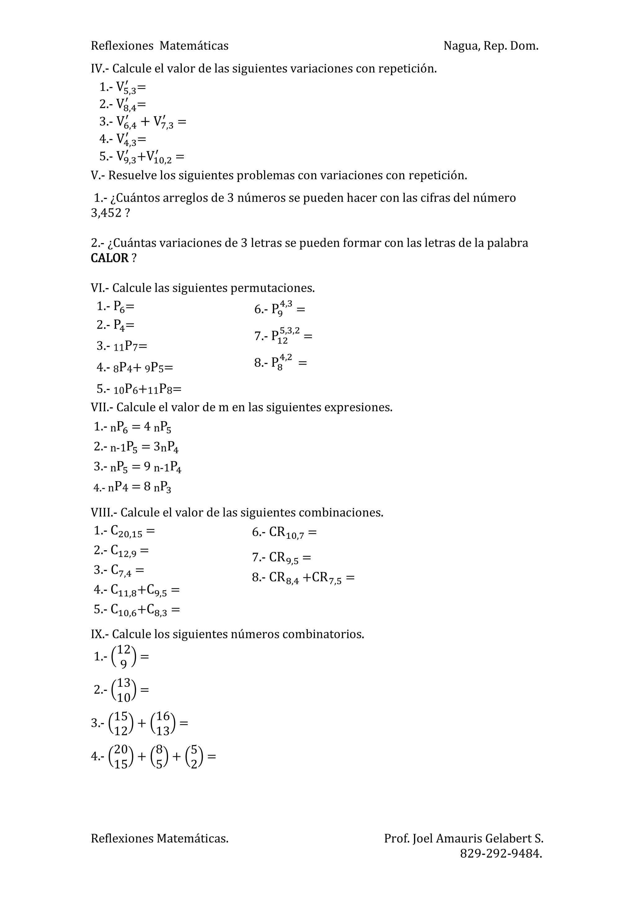 Reflexiones Matemáticas Nagua, Rep. Dom.
Reflexiones Matemáticas. Prof. Joel Amauris Gelabert S.
829-292-9484.
IV.- Calcule el valor de las siguientes variaciones con repetición.
1.- =
2.- =
3.- =
4.- =
5.- + =
V.- Resuelve los siguientes problemas con variaciones con repetición.
1.- ¿Cuántos arreglos de 3 números se pueden hacer con las cifras del número
3,452 ?
2.- ¿Cuántas variaciones de 3 letras se pueden formar con las letras de la palabra
CALOR ?
VI.- Calcule las siguientes permutaciones.
1.- =
2.- =
3.- 11P7=
4.- 8P4+ 9P5=
5.- 10P6+11P8=
VII.- Calcule el valor de m en las siguientes expresiones.
1.- n = 4 n
2.- n-1 = 3n
3.- n = 9 n-1
4.- nP4 = 8 n
VIII.- Calcule el valor de las siguientes combinaciones.
1.- =
2.- =
3.- =
4.- + =
5.- + =
IX.- Calcule los siguientes números combinatorios.
1.- =
2.- =
3.- =
4.- =
6.- =
7.- =
8.- + =
6.- =
7.- =
8.- =
 