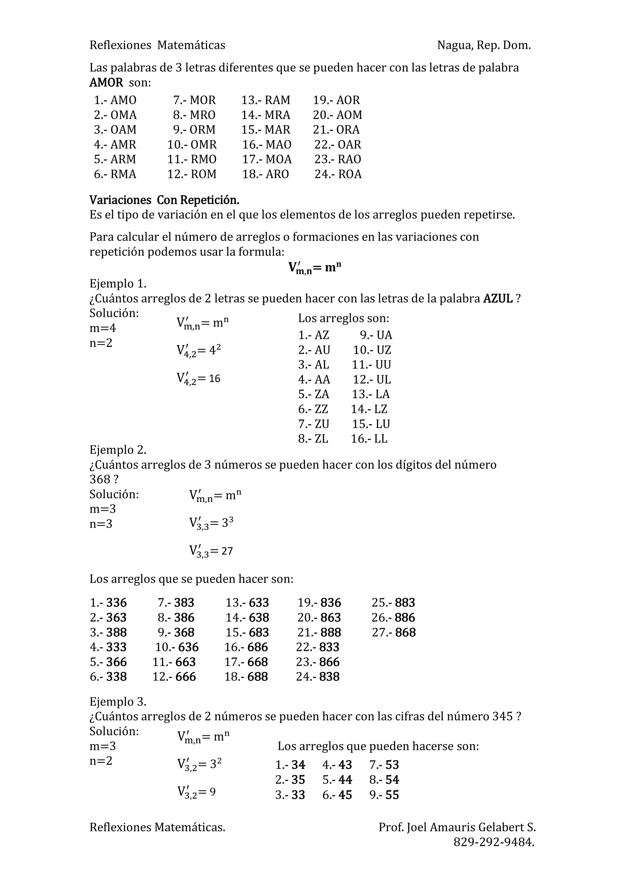 Reflexiones Matemáticas Nagua, Rep. Dom.
Reflexiones Matemáticas. Prof. Joel Amauris Gelabert S.
829-292-9484.
Las palabras de 3 letras diferentes que se pueden hacer con las letras de palabra
AMOR son:
Variaciones Con Repetición.
Es el tipo de variación en el que los elementos de los arreglos pueden repetirse.
Para calcular el número de arreglos o formaciones en las variaciones con
repetición podemos usar la formula:
=
Ejemplo 1.
¿Cuántos arreglos de 2 letras se pueden hacer con las letras de la palabra AZUL ?
Solución:
m=4
n=2
Ejemplo 2.
¿Cuántos arreglos de 3 números se pueden hacer con los dígitos del número
368 ?
Solución:
m=3
n=3
Los arreglos que se pueden hacer son:
Ejemplo 3.
¿Cuántos arreglos de 2 números se pueden hacer con las cifras del número 345 ?
Solución:
m=3 Los arreglos que pueden hacerse son:
n=2
1.- AMO 7.- MOR 13.- RAM 19.- AOR
2.- OMA 8.- MRO 14.- MRA 20.- AOM
3.- OAM 9.- ORM 15.- MAR 21.- ORA
4.- AMR 10.- OMR 16.- MAO 22.- OAR
5.- ARM 11.- RMO 17.- MOA 23.- RAO
6.- RMA 12.- ROM 18.- ARO 24.- ROA
= m
=
= 16
Los arreglos son:
1.- AZ 9.- UA
2.- AU 10.- UZ
3.- AL 11.- UU
4.- AA 12.- UL
5.- ZA 13.- LA
6.- ZZ 14.- LZ
7.- ZU 15.- LU
8.- ZL 16.- LL
= m
=
= 27
1.- 336 7.- 383 13.- 633 19.- 836 25.- 883
2.- 363 8.- 386 14.- 638 20.- 863 26.- 886
3.- 388 9.- 368 15.- 683 21.- 888 27.- 868
4.- 333 10.- 636 16.- 686 22.- 833
5.- 366 11.- 663 17.- 668 23.- 866
6.- 338 12.- 666 18.- 688 24.- 838
= m
=
= 9
1.- 34 4.- 43 7.- 53
2.- 35 5.- 44 8.- 54
3.- 33 6.- 45 9.- 55
 