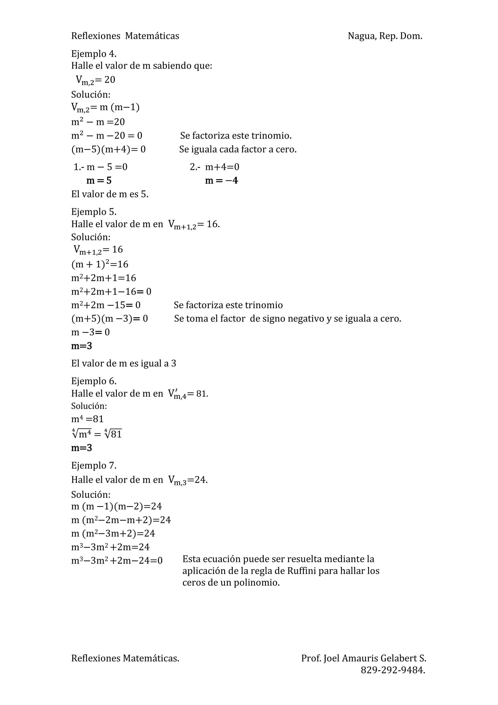 Reflexiones Matemáticas Nagua, Rep. Dom.
Reflexiones Matemáticas. Prof. Joel Amauris Gelabert S.
829-292-9484.
Ejemplo 4.
Halle el valor de m sabiendo que:
= 20
Solución:
= m (m )
m m =20
m m = 0 Se factoriza este trinomio.
(m )(m+4)= 0 Se iguala cada factor a cero.
1.- m =0 2.- m+4=0
m = 5 m =
El valor de m es 5.
Ejemplo 5.
Halle el valor de m en = 16.
Solución:
= 16
m ) =16
m2+2m+1=16
m2+2m+1 = 0
m2+2m = 0 Se factoriza este trinomio
(m+5)(m )= 0 Se toma el factor de signo negativo y se iguala a cero.
m = 0
m=3
El valor de m es igual a 3
Ejemplo 6.
Halle el valor de m en = 81.
Solución:
m4 =81
m =
m=3
Ejemplo 7.
Halle el valor de m en =24.
Solución:
m (m )(m )=24
m (m2 2m m+2)=24
m (m2 3m+2)=24
m3 3m2 +2m=24
m3 3m2 +2m 4=0 Esta ecuación puede ser resuelta mediante la
aplicación de la regla de Ruffini para hallar los
ceros de un polinomio.
 