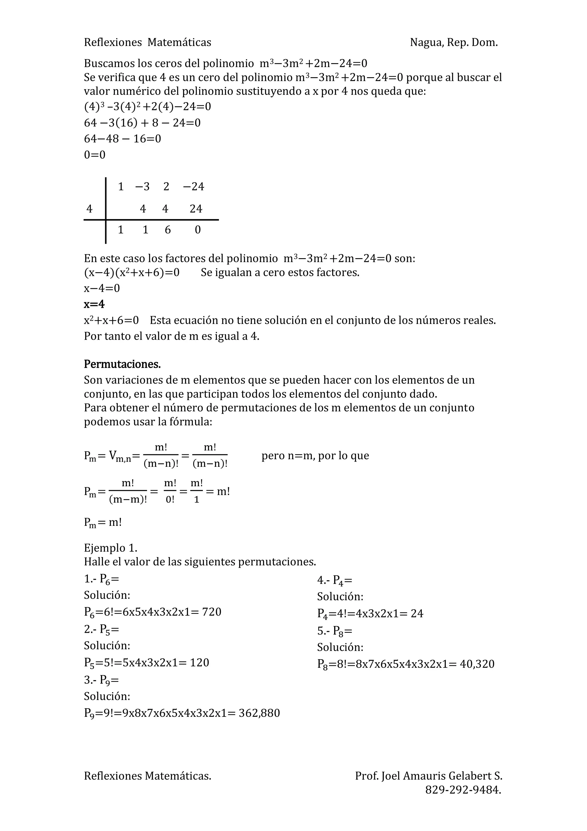 Reflexiones Matemáticas Nagua, Rep. Dom.
Reflexiones Matemáticas. Prof. Joel Amauris Gelabert S.
829-292-9484.
Buscamos los ceros del polinomio m3 3m2 +2m 4=0
Se verifica que 4 es un cero del polinomio m3 3m2 +2m 4=0 porque al buscar el
valor numérico del polinomio sustituyendo a x por 4 nos queda que:
(4)3 –3(4)2 +2(4) 4=0
64 ) 4=0
64 =0
0=0
1 3 2 24
En este caso los factores del polinomio m3 3m2 +2m 4=0 son:
(x 4)(x2+x+6)=0 Se igualan a cero estos factores.
x 4=0
x=4
x2+x+6=0 Esta ecuación no tiene solución en el conjunto de los números reales.
Por tanto el valor de m es igual a 4.
Permutaciones.
Son variaciones de m elementos que se pueden hacer con los elementos de un
conjunto, en las que participan todos los elementos del conjunto dado.
Para obtener el número de permutaciones de los m elementos de un conjunto
podemos usar la fórmula:
= =
)
=
)
pero n=m, por lo que
=
)
= = = m!
= m!
Ejemplo 1.
Halle el valor de las siguientes permutaciones.
1.- =
Solución:
=6!=6x5x4x3x2x1= 720
2.- =
Solución:
=5!=5x4x3x2x1= 120
3.- =
Solución:
=9!=9x8x7x6x5x4x3x2x1= 362,880
4 4 4 24
1 1 6 0
4.- =
Solución:
=4!=4x3x2x1= 24
5.- =
Solución:
=8!=8x7x6x5x4x3x2x1= 40,320
 