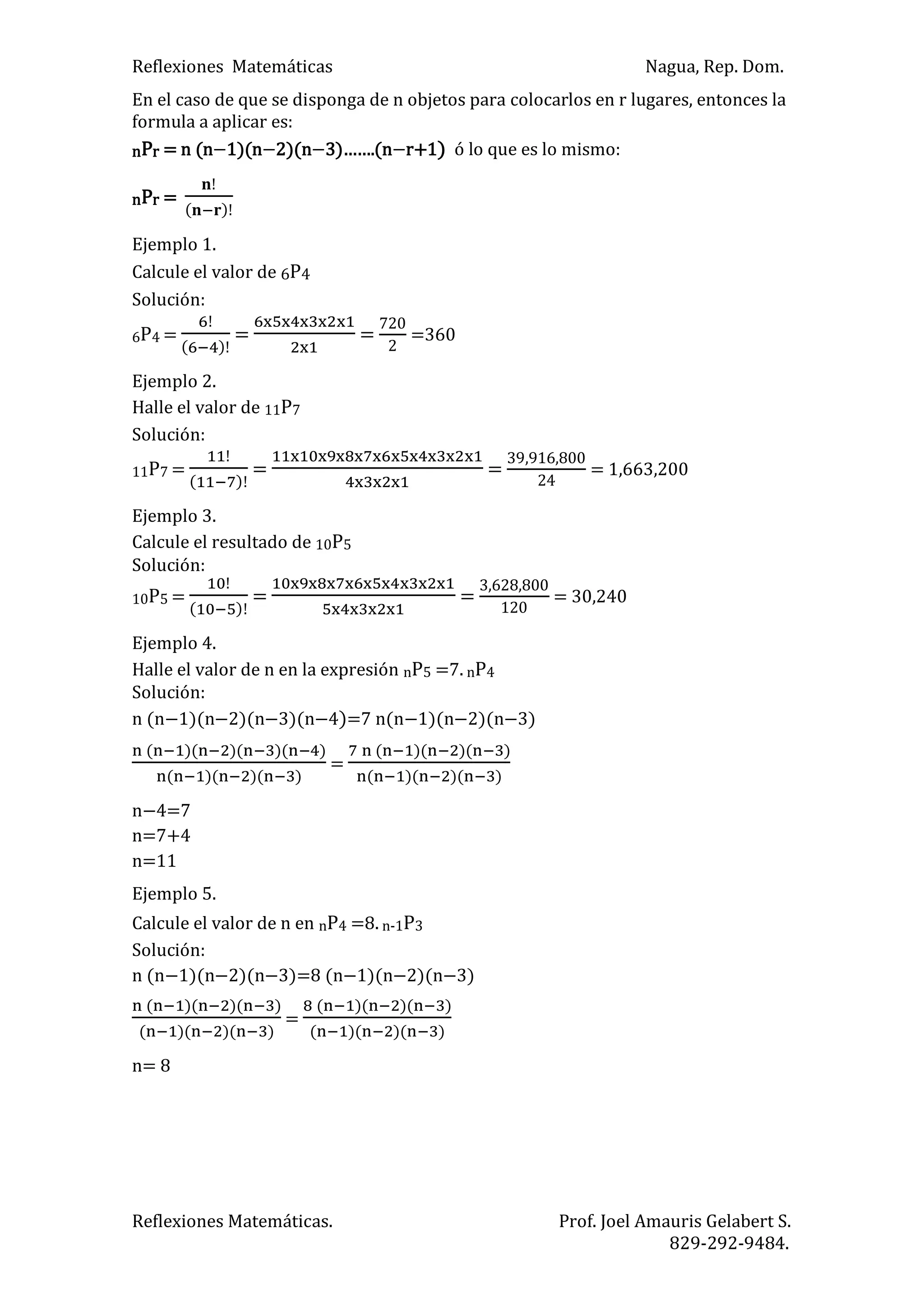 Reflexiones Matemáticas Nagua, Rep. Dom.
Reflexiones Matemáticas. Prof. Joel Amauris Gelabert S.
829-292-9484.
En el caso de que se disponga de n objetos para colocarlos en r lugares, entonces la
formula a aplicar es:
nPr = n (n 1)(n 2)(n )……. n r+1) ó lo que es lo mismo:
nPr =
)
Ejemplo 1.
Calcule el valor de 6P4
Solución:
6P4 =
)
= = =360
Ejemplo 2.
Halle el valor de 11P7
Solución:
11P7 =
)
= = = 1,663,200
Ejemplo 3.
Calcule el resultado de 10P5
Solución:
10P5 =
)
= = = 30,240
Ejemplo 4.
Halle el valor de n en la expresión nP5 =7. nP4
Solución:
n (n 1)(n 2)(n 3)(n 4)=7 n(n 1)(n 2)(n 3)
) ) ) )
) ) )
=
) ) )
) ) )
n 4=7
n=7+4
n=11
Ejemplo 5.
Calcule el valor de n en nP4 =8. n-1P3
Solución:
n (n 1)(n 2)(n 3)=8 (n 1)(n 2)(n 3)
) ) )
) ) )
=
) ) )
) ) )
n= 8
 
