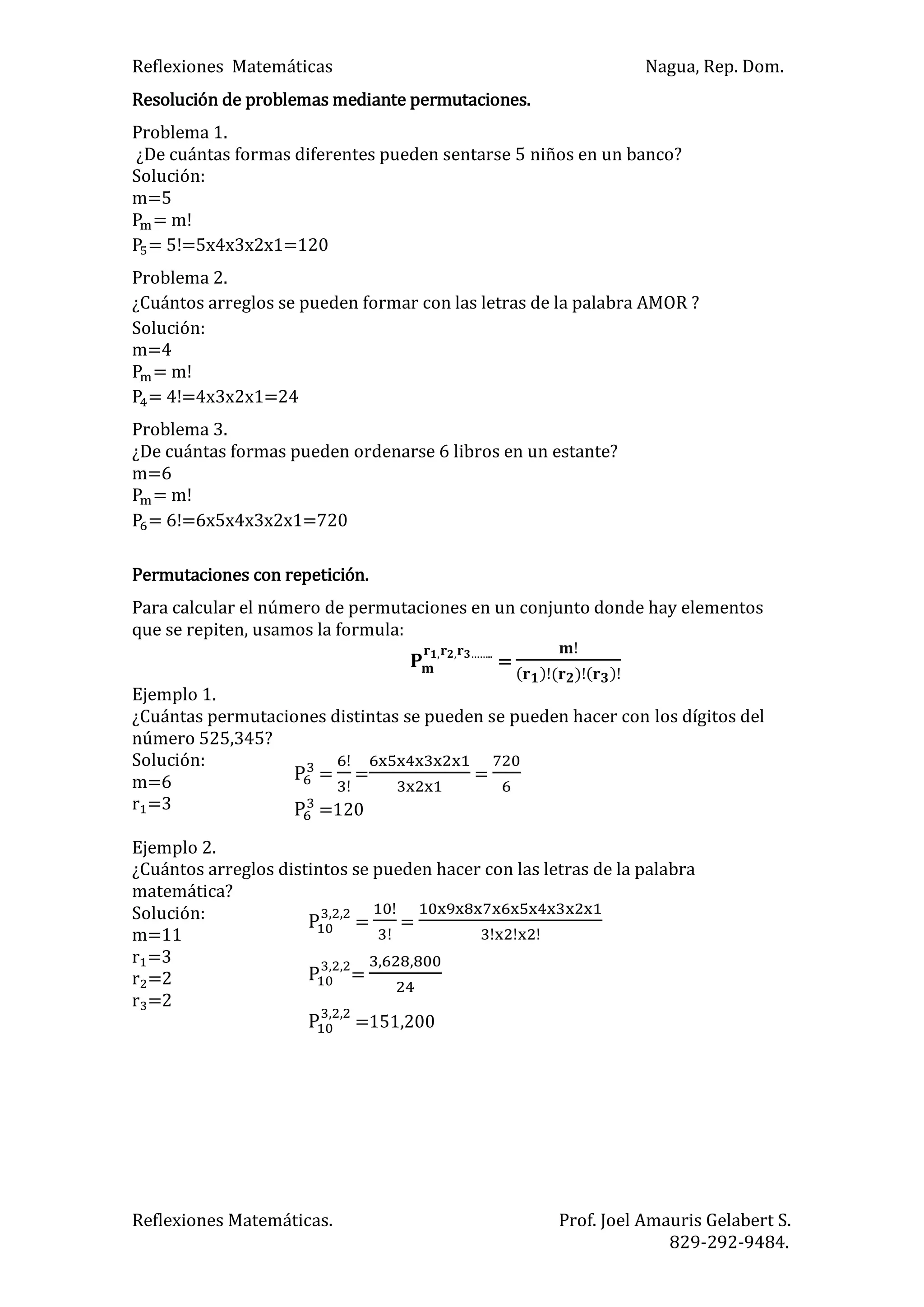 Reflexiones Matemáticas Nagua, Rep. Dom.
Reflexiones Matemáticas. Prof. Joel Amauris Gelabert S.
829-292-9484.
Resolución de problemas mediante permutaciones.
Problema 1.
¿De cuántas formas diferentes pueden sentarse 5 niños en un banco?
Solución:
m=5
= m!
= 5!=5x4x3x2x1=120
Problema 2.
¿Cuántos arreglos se pueden formar con las letras de la palabra AMOR ?
Solución:
m=4
= m!
= 4!=4x3x2x1=24
Problema 3.
¿De cuántas formas pueden ordenarse 6 libros en un estante?
m=6
= m!
= 6!=6x5x4x3x2x1=720
Permutaciones con repetición.
Para calcular el número de permutaciones en un conjunto donde hay elementos
que se repiten, usamos la formula:
……..
=
) ) )
Ejemplo 1.
¿Cuántas permutaciones distintas se pueden se pueden hacer con los dígitos del
número 525,345?
Solución:
m=6
=3
Ejemplo 2.
¿Cuántos arreglos distintos se pueden hacer con las letras de la palabra
matemática?
Solución:
m=11
=3
=2
=2
= = =
=120
= =
=
=151,200
 