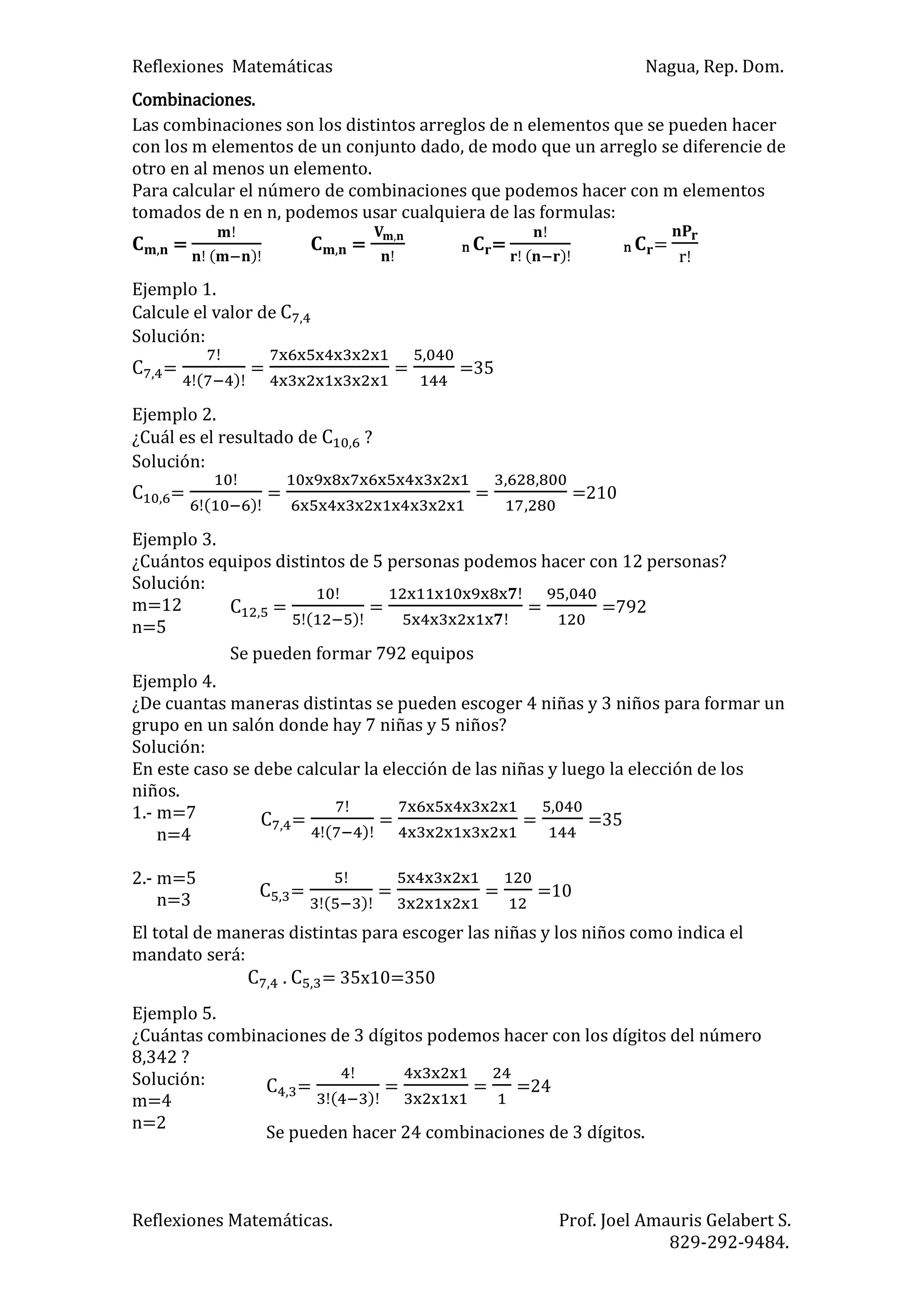 Reflexiones Matemáticas Nagua, Rep. Dom.
Reflexiones Matemáticas. Prof. Joel Amauris Gelabert S.
829-292-9484.
Combinaciones.
Las combinaciones son los distintos arreglos de n elementos que se pueden hacer
con los m elementos de un conjunto dado, de modo que un arreglo se diferencie de
otro en al menos un elemento.
Para calcular el número de combinaciones que podemos hacer con m elementos
tomados de n en n, podemos usar cualquiera de las formulas:
=
)
= n =
)
n =
Ejemplo 1.
Calcule el valor de
Solución:
=
)
= = =35
Ejemplo 2.
¿Cuál es el resultado de ?
Solución:
=
)
= = =210
Ejemplo 3.
¿Cuántos equipos distintos de 5 personas podemos hacer con 12 personas?
Solución:
m=12
n=5
Ejemplo 4.
¿De cuantas maneras distintas se pueden escoger 4 niñas y 3 niños para formar un
grupo en un salón donde hay 7 niñas y 5 niños?
Solución:
En este caso se debe calcular la elección de las niñas y luego la elección de los
niños.
1.- m=7
n=4
2.- m=5
n=3
El total de maneras distintas para escoger las niñas y los niños como indica el
mandato será:
. = 35x10=350
Ejemplo 5.
¿Cuántas combinaciones de 3 dígitos podemos hacer con los dígitos del número
8,342 ?
Solución:
m=4
n=2
=
)
= = =792
Se pueden formar 792 equipos
=
)
= = =35
=
)
= = =10
=
)
= = =24
Se pueden hacer 24 combinaciones de 3 dígitos.
 