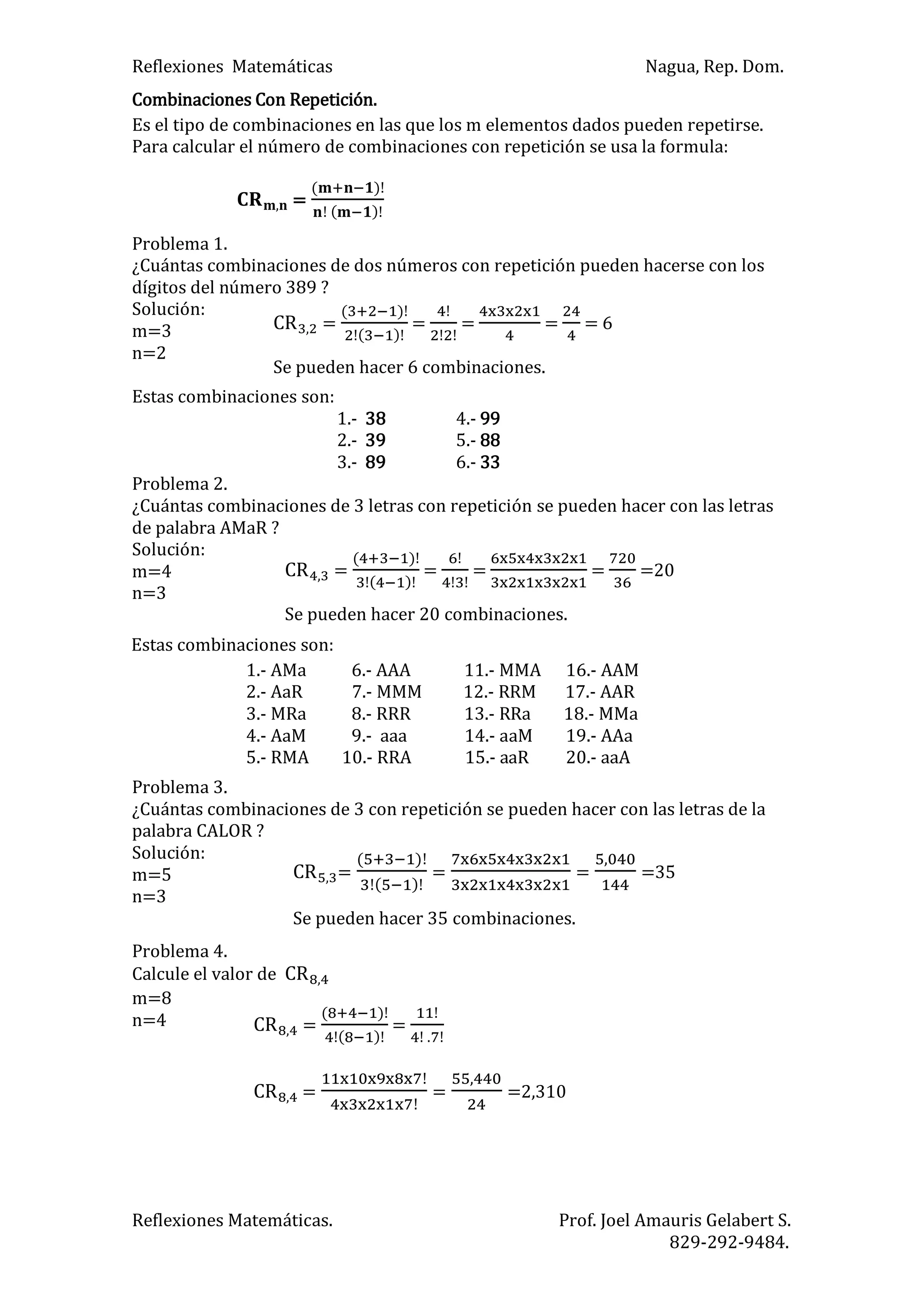 Reflexiones Matemáticas Nagua, Rep. Dom.
Reflexiones Matemáticas. Prof. Joel Amauris Gelabert S.
829-292-9484.
Combinaciones Con Repetición.
Es el tipo de combinaciones en las que los m elementos dados pueden repetirse.
Para calcular el número de combinaciones con repetición se usa la formula:
=
)
)
Problema 1.
¿Cuántas combinaciones de dos números con repetición pueden hacerse con los
dígitos del número 389 ?
Solución:
m=3
n=2
Estas combinaciones son:
1.- 38 4.- 99
2.- 39 5.- 88
3.- 89 6.- 33
Problema 2.
¿Cuántas combinaciones de 3 letras con repetición se pueden hacer con las letras
de palabra AMaR ?
Solución:
m=4
n=3
Problema 3.
¿Cuántas combinaciones de 3 con repetición se pueden hacer con las letras de la
palabra CALOR ?
Solución:
m=5
n=3
Problema 4.
Calcule el valor de
m=8
n=4
=
)
)
= = = = 6
Se pueden hacer 6 combinaciones.
=
)
)
= = = =20
Se pueden hacer 20 combinaciones.
Estas combinaciones son:
1.- AMa 6.- AAA 11.- MMA 16.- AAM
2.- AaR 7.- MMM 12.- RRM 17.- AAR
3.- MRa 8.- RRR 13.- RRa 18.- MMa
4.- AaM 9.- aaa 14.- aaM 19.- AAa
5.- RMA 10.- RRA 15.- aaR 20.- aaA
=
)
)
= = =35
Se pueden hacer 35 combinaciones.
=
)
)
=
.
= = =2,310
 