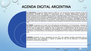 AGENDA DIGITAL ARGENTINA
A) CONCEPTO La Agenda Digital Argentina (ADA) es una herramienta creada mediante el Decreto
presidencial 512/2009 que impulsa la conformación de un Gabinete Multisectorial orientado al
aprovechamiento de las posibilidades que ofrece la Sociedad de la Información y el Conocimiento. Es
el plan nacional para la inclusión y apropiación por parte del gobierno, las instituciones y las personas
de los beneficios de la Sociedad del Conocimiento mediante el uso intensivo y estratégico de las TIC
(Tecnologías de la Información y Comunicación), siendo objetivos primordiales de la ADA aumentar el
acceso como factor de desarrollo e inclusión social, favorecer la producción local de bienes y servicios
TIC.
B) VISIÓN La persona es el centro de la Sociedad de la Información y el Conocimiento, orientada al
desarrollo a través del acceso universal a los beneficios de la Sociedad de la Información y el uso de
las TIC para la mejora de la calidad de vida, la generación y transformación de los servicios que
impulsen la competitividad, la igualdad de oportunidades, la inclusión social, la democratización de la
información y el conocimiento y su producción, enriqueciendo al mismo tiempo la identidad cultural del
país.
C)MISIÓN Favorecer el uso y apropiación de las TIC y los cambios sociales necesarios para su
aprovechamiento, que contribuyan a mejorar la calidad de vida de las personas y al desarrollo
económico y social de la Argentina.
 