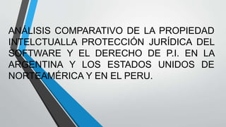 ANÁLISIS COMPARATIVO DE LA PROPIEDAD
INTELCTUALLA PROTECCIÓN JURÍDICA DEL
SOFTWARE Y EL DERECHO DE P.I. EN LA
ARGENTINA Y LOS ESTADOS UNIDOS DE
NORTEAMÉRICA Y EN EL PERU.
 