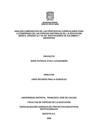 ANÁLISIS COMPARATIVO DE LAS PROPUESTAS CURRICULARES PARA
LA ENSEÑANZA DE LAS CIENCIAS NATURALES EN LA EDUCACIÓN
BÁSICA, GRADOS 4o Y 5o EN INSTITUCIONES DE COLOMBIA Y
ARGENTINA
PROYECTO
NORA PATRICIA AYALA LEGUIZAMÓN
DIRECTOR
JAIRO RICARDO PINILLA GONZÁLEZ
UNIVERSIDAD DISTRITAL FRANCISCO JOSÉ DE CALDAS
FACULTAD DE CIENCIAS DE LA EDUCACIÓN
ESPECIALIZACIÓN GERENCIA DE PROYECTOS EDUCATIVOS
INSTITUCIONALES
BOGOTÁ D.C.
2008
 