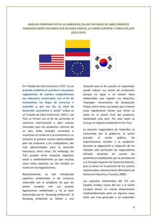 4
ANÁLISIS COMPARATIVO DE LO AMBIENTAL EN LOS TRATADOS DE LIBRE COMERCIO
FIRMADOS ENTRE COLOMBIA CON ESTADOS UNIDOS, LA UNIÓN EUROPEA Y COREA DEL SUR
(2012-2013)
Un Tratado de Libre Comercio (TLC) “es un
acuerdo mediante el cual dos o más países
reglamentan de manera comprehensiva
sus relaciones comerciales, con el fin de
incrementar los flujos de comercio e
inversión y, por esa vía, su nivel de
desarrollo económico y social” (¿Qué es
un Tratado de Libre Comercio?, 2013 ). Los
TLCs se firman con el fin de aumentar el
comercio internacional y abrir nuevos
mercados para los productos internos de
un país. Estos tratados aumentan e
incentivan el comercio y la economía en su
conjunto al proveer nuevas oportunidades
para las empresas y los trabajadores, dar
más oportunidades para la inversión
extranjera, entre otras. Sin embargo, los
TLCs pueden tener impactos negativos
social y ambientalmente ya que muchas
veces estos aspectos no son tenidos en
cuenta en las negociaciones.
Recientemente, se han introducido
capítulos ambientales o de comercio
sostenible con el propósito de que los
países cumplan con sus propias
legislaciones ambientales y no se vean
favorecidos por el “dumping ambiental”. El
dumping ambiental se refiere a una
situación que se da cuando un exportador
puede reducir sus costos de producción
porque no sigue o no existen leyes
ambientales que regulen sus desechos,
impongan mecanismos de producción
limpia, entre otros. Los países que sí tienen
estas regulaciones tienen que incluir su
costo en el precio final del producto,
haciéndolo más caro. Por esta razón se
incluye un capítulo ambiental en los TLCs.
La posición negociadora de Colombia es
concertada por el gobierno, el sector
privado, el sector público, las
organizaciones sociales y la academia.
Durante la negociación y redacción de los
tratados solo participan los negociadores
oficiales teniendo en cuenta los
parámetros establecidos por la presidencia
y el Consejo Superior de Comercio Exterior,
que se basan en la posición de los actores
mencionados anteriormente (Ministerio de
Comercio Industria y Turismo, 2004).
Los capítulos ambientales del TLC con
Estados Unidos, Corea del Sur y la Unión
Europea tienen en cuenta disposiciones
medioambientales pero en algunos casos
éstas son muy generales y no responden
 