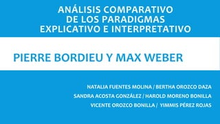 ANÁLISIS COMPARATIVO
DE LOS PARADIGMAS
EXPLICATIVO E INTERPRETATIVO
NATALIA FUENTES MOLINA / BERTHA OROZCO DAZA
SANDRA ACOSTA GONZÁLEZ / HAROLD MORENO BONILLA
VICENTE OROZCO BONILLA / YIMMIS PÉREZ ROJAS
PIERRE BORDIEU Y MAX WEBER
 
