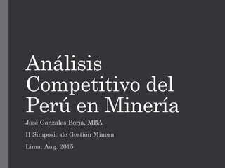 Análisis
Competitivo del
Perú en Minería
José Gonzales Borja, MBA
II Simposio de Gestión Minera
Lima, Aug. 2015
 
