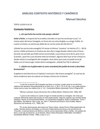 ANÁLISIS CONTEXTO HISTÓRICO Y CANÓNICO
Manuel Sánchez
TEXTO: LUCAS 4:16-19
Contexto histórico.
a. ¿En qué fecha fue escrito este pasaje y dónde?
Autor y fecha. La mayoría de los eruditos coinciden en que fue escrito por Lucas1
, el
mismo autor del tercer Evangelio, en forma de una carta dirigida a su amigo Teófilo. En
cuanto a la fecha, se estima que debió de ser escrita antes del año 63 d.C.2
¿Dónde fue escrito este evangelio? Al revisar el últimos “nosotros” en Hechos 27:1 – 28:16
vemos a Pablo prisionero en Cesárea por dos años y luego llevado a Roma ante el Cesar.
Durante ese periodo que Pablo estuvo encarcelado, Lucas estuvo cerca de él, pero no en
la prisión, ¿qué hizo Lucas durante todo ese tiempo?, algunos dicen que se fue a Acaya en
donde realizo la investigación del evangelio, otros dicen que Lucas se quedó cerca de
Pablo y en el mismo lugar realizo dicha investigación. ¿Dónde fue? No lo sabemos.3
b. ¿Quién era el gobernador (o sumo sacerdote) del pueblo de Israel y descríbalo
brevemente?
El gobierno está descrito en el Capítulo 3 versículo 1 del mismo evangelio4
, lo cual nos da
claras evidencias que nos colocan en tiempo y forma con la historia.
1
Lucas fue el escritor del Evangelio que lleva su nombre, puede verse en los términos
médicos que aparecen frecuentemente en su libro (Luc. 4: 38; 5: 12; 8: 43, etc.), los cuales podrían
indicar que su autor era médico (Col. 4: 14). Comentario Bíblico Adventista Tomo 5 Página 651.
2
Alfonso Lockward, Nuevo Diccionario De La Biblia (Miami: Editorial Unilit, 1999), 655.
3
Lucas no dio indicios en cuanto al lugar en donde escribió su evangelio. De modo que
cualquier afirmación sobre este asunto es mera especulación. Algunos sugieren que escribió desde
Cesarea o Roma. El Conocimiento Bíblico, Un Comentario Expositivo: Nuevo Testamento, Tomo 1:
San Mateo, San Marcos, San Lucas, ed. John F. Walvoord and Roy B. Zuck (Puebla, México:
Ediciones Las Américas, A.C., 1995), 261.
4
En el año decimoquinto del imperio de Tiberio César, siendo Poncio Pilato gobernador de
Judea, Herodes tetrarca de Galilea, su hermano Felipe tetrarca de Iturea y de la provincia de
Traconite, y Lisanias tetrarca de Abilinia y siendo sumos sacerdotes Anás y Caifás, vino palabra de
Dios a Juan hijo de Zacarías, en el desierto. Reina Valera Revisada (1995) Bible Text (Miami:
Sociedades Bíblicas Unidas, 1998), Lucas 3:1y 2.
 