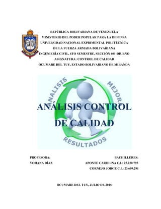 REPÚBLICA BOLIVARIANA DE VENEZUELA
MINISTERIO DEL PODER POPULAR PARA LA DEFENSA
UNIVERSIDAD NACIONAL EXPRIMENTAL POLITÉCNICA
DE LA FUERZA ARMADA BOLIVARIANA
INGENIERÍA CIVIL, 6TO SEMESTRE, SECCIÓN 601-DIURNO
ASIGNATURA: CONTROL DE CALIDAD
OCUMARE DEL TUY, ESTADO BOLIVARIANO DE MIRANDA
ANÁLISIS CONTROL
DE CALIDAD
PROFESORA: BACHILLERES:
YOHANA DÍAZ APONTE CAROLINA C.I.: 25.230.795
CORNEJO JORGE C.I.: 23.609.291
OCUMARE DEL TUY, JULIO DE 2015
 