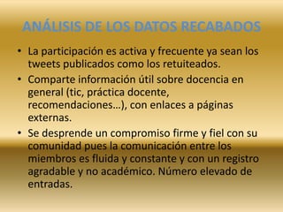 ANÁLISIS DE LOS DATOS RECABADOS
• La participación es activa y frecuente ya sean los
tweets publicados como los retuiteados.
• Comparte información útil sobre docencia en
general (tic, práctica docente,
recomendaciones…), con enlaces a páginas
externas.
• Se desprende un compromiso firme y fiel con su
comunidad pues la comunicación entre los
miembros es fluida y constante y con un registro
agradable y no académico. Número elevado de
entradas.
 