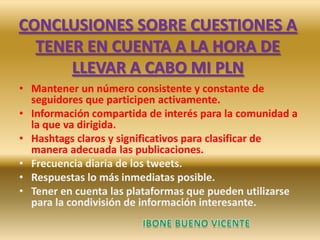 CONCLUSIONES SOBRE CUESTIONES A
TENER EN CUENTA A LA HORA DE
LLEVAR A CABO MI PLN
• Mantener un número consistente y constante de
seguidores que participen activamente.
• Información compartida de interés para la comunidad a
la que va dirigida.
• Hashtags claros y significativos para clasificar de
manera adecuada las publicaciones.
• Frecuencia diaria de los tweets.
• Respuestas lo más inmediatas posible.
• Tener en cuenta las plataformas que pueden utilizarse
para la condivisión de información interesante.
 