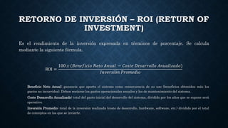 RETORNO DE INVERSIÓN – ROI (RETURN OF
INVESTMENT)
Es el rendimiento de la inversión expresada en términos de porcentaje. Se calcula
mediante la siguiente fórmula.
ROI =
100 𝑥 (𝐵𝑒𝑛𝑒𝑓𝑖𝑐𝑖𝑜 𝑁𝑒𝑡𝑜 𝐴𝑛𝑢𝑎𝑙 − 𝐶𝑜𝑠𝑡𝑒 𝐷𝑒𝑠𝑎𝑟𝑟𝑜𝑙𝑙𝑜 𝐴𝑛𝑢𝑎𝑙𝑖𝑧𝑎𝑑𝑜)
𝐼𝑛𝑣𝑒𝑟𝑠𝑖ó𝑛 𝑃𝑟𝑜𝑚𝑒𝑑𝑖𝑜
Beneficio Neto Anual: ganancia que aporta el sistema como consecuencia de su uso (beneficios obtenidos más los
gastos no incurridos). Deben restarse los gastos operacionales anuales y los de mantenimiento del sistema.
Coste Desarrollo Anualizado: total del gasto inicial del desarrollo del sistema, dividido por los años que se supone será
operativo.
Inversión Promedio: total de la inversión realizada (coste de desarrollo, hardware, software, etc.) dividido por el total
de conceptos en los que se invierte.
 