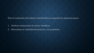 Para la realización del análisis coste/beneficio se seguirán los siguientes pasos:
1. Producir estimaciones de costes- beneficios
2. Determinar la viabilidad del proyecto y su aceptación.
 