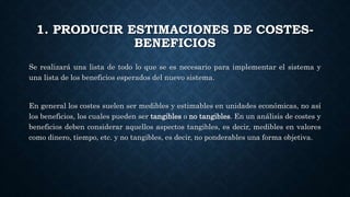 1. PRODUCIR ESTIMACIONES DE COSTES-
BENEFICIOS
Se realizará una lista de todo lo que se es necesario para implementar el sistema y
una lista de los beneficios esperados del nuevo sistema.
En general los costes suelen ser medibles y estimables en unidades económicas, no así
los beneficios, los cuales pueden ser tangibles o no tangibles. En un análisis de costes y
beneficios deben considerar aquellos aspectos tangibles, es decir, medibles en valores
como dinero, tiempo, etc. y no tangibles, es decir, no ponderables una forma objetiva.
 