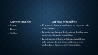 Aspectos tangibles
• Dinero
• Tiempo
• Calidad
Aspectos no tangibles
• El aumento de cuentas debido a un mejor servicio
a los clientes.
• La mejora en la toma de decisiones debido a una
mejora en el soporte informático.
• La valoración de los beneficios no tangibles se
debe estimar de una forma subjetiva y será
realizada por las áreas correspondientes.
 