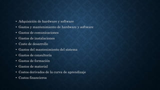 • Adquisición de hardware y software
• Gastos y mantenimiento de hardware y software
• Gastos de comunicaciones
• Gastos de instalaciones
• Coste de desarrollo
• Gastos del mantenimiento del sistema
• Gastos de consultoría
• Gastos de formación
• Gastos de material
• Costos derivados de la curva de aprendizaje
• Costos financieros
 