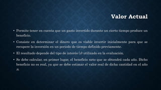 Valor Actual
• Permite tener en cuenta que un gasto invertido durante un cierto tiempo produce un
beneficio.
• Consiste en determinar el dinero que es viable invertir inicialmente para que se
recupere la inversión en un periodo de tiempo definido previamente.
• El resultado depende del tipo de interés (r) utilizado en la evaluación.
• Se debe calcular, en primer lugar, el beneficio neto que se obtendrá cada año. Dicho
beneficio no es real, ya que se debe estimar el valor real de dicha cantidad en el año
n.
 