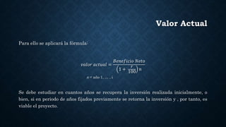 Valor Actual
Para ello se aplicará la fórmula:
𝑣𝑎𝑙𝑜𝑟 𝑎𝑐𝑡𝑢𝑎𝑙 =
𝐵𝑒𝑛𝑒𝑓𝑖𝑐𝑖𝑜 𝑁𝑒𝑡𝑜
1 +
𝑟
100
𝑛
n = año 1, … , i
Se debe estudiar en cuantos años se recupera la inversión realizada inicialmente, o
bien, si en periodo de años fijados previamente se retorna la inversión y , por tanto, es
viable el proyecto.
 
