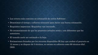 • Los errores más comunes en estimación de costes Software:
• Desestimar el tiempo y esfuerzo necesario para hacer una buena estimación.
• Requisitos imprecisos. Requisitos van creciendo.
• No reconocimiento de que los proyectos actuales serán y son diferentes que los
anteriores.
• El tamaño suele ser estimado a la baja.
• Estimaciones forzadas por los recursos disponibles (Si hay que acabar el proyecto en
12 meses y se dispone de 5 técnicos, se estima en esfuerzo como 60 técnicos-día).
(NO).
 