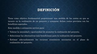 DEFINICIÓN
Tiene como objetivo fundamental proporcionar una medida de los costes en que se
incurre en la realización de un proyecto y comparar dichos costes previstos con los
beneficios esperados.
Esta medida o estimación servirá para:
• Valorar la necesidad y oportunidad de acometer la realización del proyecto.
• Seleccionar las alternativas más beneficiosas para la realización del proyecto.
• Estimar adecuadamente los recursos económicos necesarios en el plazo de
realización del proyecto.
 