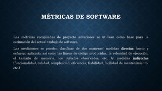 MÉTRICAS DE SOFTWARE
Las métricas recopiladas de proyecto anteriores se utilizan como base para la
estimación del actual trabajo de software.
Las mediciones se pueden clasificar de dos maneras: medidas directas (costo y
esfuerzo aplicado, así como las líneas de código producidas, la velocidad de ejecución,
el tamaño de memoria, los defectos observados, etc. )y medidas indirectas
(funcionalidad, calidad, complejidad, eficiencia, fiabilidad, facilidad de mantenimiento,
etc.)
 