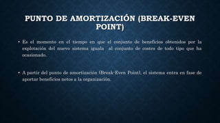 PUNTO DE AMORTIZACIÓN (BREAK-EVEN
POINT)
• Es el momento en el tiempo en que el conjunto de beneficios obtenidos por la
explotación del nuevo sistema iguala al conjunto de costes de todo tipo que ha
ocasionado.
• A partir del punto de amortización (Break-Even Point), el sistema entra en fase de
aportar beneficios netos a la organización.
 